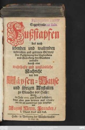 Segens-volle Fußstapfen des noch lebenden und waltenden liebreichen und getreuen Gottes : Zur Beschämung des Unglaubens und Stärckung des Glaubens entdecket durch eine wahrhafte und umständliche Nachricht von dem Wäysen-Hause und übrigen Anstalten zu Glaucha vor Halle ; Welche im Jahr 1701. zum Druck befördert ...