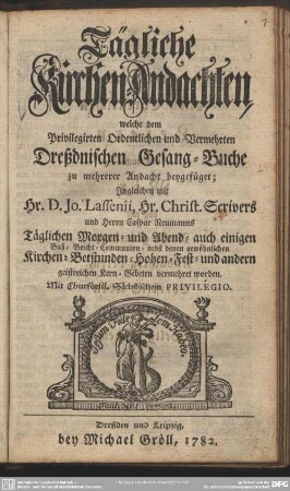 Tägliche Kirchen-Andachten, welche dem Privilegirten Ordentlichen und Vermehrten Dreßdnischen Gesang-Buche zu mehrerer Andacht beygefüget; Ingleichen mit Hr. D. Jo. Lassenii, Hr. Christ. Scrivers und Herrn Caspar Neumanns Täglichen Morgen- und Abend- auch einigen Buß- Beicht- Communion- nebst denen gewöhnlichen Kirchen-Betstunden-Hohen-Fest- und andern geistreichen Kern-Gebeten vermehret worden