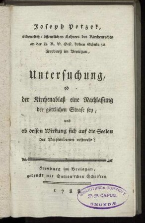 Joseph Petzek, ordentlich-öffentlichen Lehrers des Kirchenrechts an der K. K.V. Oest. hohen Schule zu Freyburg im Breisgau, Untersuchung, ob der Kirchenablaß eine Nachlassung der göttlichen Strafe sey, und ob dessen Wirkung sich auf die Seelen der Verstorbenen erstrecke?