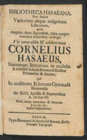 Bibliotheca Hasaeana, Sive Index Variorum atque insignium Librorum, quos ... conlegit ... Cornelius Hasaeus, Sacrarum literarum in ecclesia & inlustri Schola Bremensi Doctor Primarius & Senior, qui In auditorio JCtorum Bremensis die XIII. Aprilis & sequentibus A. MDCCXI. ... hastæ subjicientur