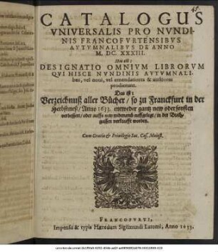 Catalogus Universalis Pro Nundinis Francofurtensibus Autumnalibus De Anno M.DC.XXXIII. Hoc est: Designatio Omnium Librorum Qui Hisce Nundinis Autumnalibus, vel novi, vel emendatiores & auctiores prodierunt. Das ist: Verzeichnuß aller Bücher/ so zu Franckfurt in der Herbstmeß/ Anno 1633. ... in der Buchgassen verkaufft worden