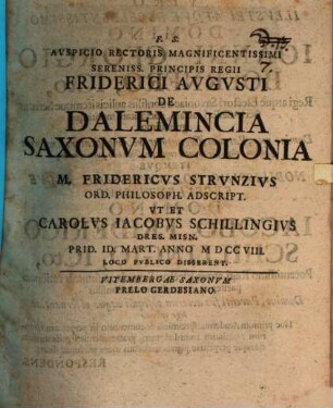 Avspicio Rectoris Magnificentissimi Sereniss. Principis Regii Friderici Avgvsti De Dalemincia Saxonvm Colonia M. Fridericvs Strvnzivs Ord. Philosoph. Adscript. Vt Et Carolvs Iacobvs Schillingivs Dres. Misn. Prid. Id. Mart. Anno MDCCVIII. Loco Pvblico Disserent