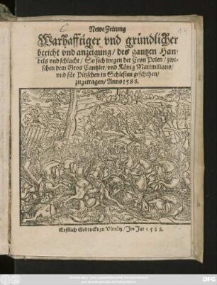 Newe Zeitung || Warhafftiger vnd gründlicher || bericht vnd anzeigung/ des gantzen Han=||dels vnd schlacht/ So sich wegen der Cron Polen/ zwi=||schen dem Gros Cantzler/ vnd König Maximiliano/|| vnd für Pitzschen in Schlesien geschehen/|| zugetragen/ Anno 1588.||