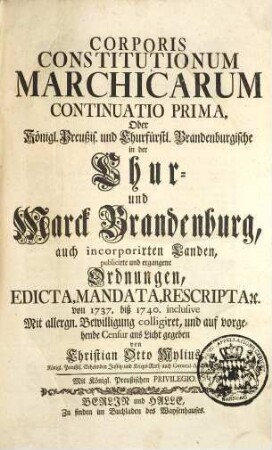 Corpus Constitutionum Marchicarum, Oder Königl. Preußis. und Churfürstl. Brandenburgische in der Chur- und Marck Brandenburg, auch incorporirten Landen publicirte und ergangene Ordnungen, Edicta, Mandata, Rescripta etc. : Von Zeiten Friedrichs I. Churfürstens zu Brandenburg, etc. biß ietzo unter der Regierung Friderich Wilhelms Königs in Preussen etc. ad annum 1736. inclusive, [7]. Continuatio Prima, Oder Königl. Preußis. und Churfürstl. Brandenburgische in der Chur- und Marck Brandenburg, auch incorporirten Landen, publicirte und ergangene Ordnungen ... von 1737. biß 1740. inclusive