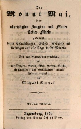 Die zwölf Monate des Jahres, geheiligt durch Belehrungen, Betrachtungen und Gebete oder: Lehr-, Betrachtungs- und Gebetbuch für alle Monate des Jahres, 5. Der Monat Mai, der allerseligsten Jungfrau und Mutter Gottes Maria geweiht durch Betrachtungen, Gebete, Beispiele und Uebungen auf alle Tage dieses Monats : nach dem Franz. bearb., und mit Morgen-, Abend-, Meß-, Vesper-, Beicht-, Kommunion- und verschiedenen andern Gebeten vermehrt
