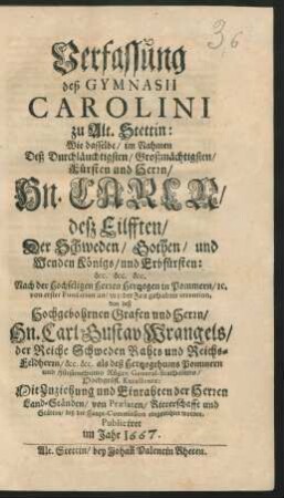 Verfassung des Gymnasii Carolini zu Alt-Stettin ... : Wie dasselbe/ im Nahmen Deß ... Fürsten und Herrn/ Hn. Carln/ deß Eilfften/ Der Schweden/ Gothen/ und Wenden Königs ... Nach der Hochseligen Herren Hertzogen in Pommern/ [et]c. von ersten Fundation an/ zu jeder Zeit gehabter intention, von deß ... Hn. Carl Gustav Wrangels/ der Reiche Schweden Rahts und Reichs-Feldherrn ... Mit Zuziehung und Einrahten der Herren Land-Ständen/ von Praelaten/ Ritterschafft und Städten/ bey der Haupt-Commission eingerichtet worden ; Publiciret im Jahr 1667.