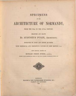 Specimens of the Architecture of Normandy, from the XI. to the XVI. Century : Measured and drawn by Augustus Charles Pugin; engraved by John and Henry Le Keux. With historical and descriptive Notices by John Britton