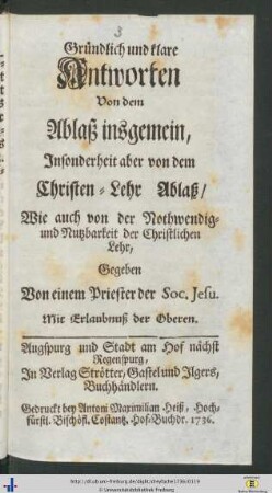 Gruendlich und klare Antworten Von dem Ablaß insgemein, Insonderheit aber von dem Schriften-Lehr Ablaß Wie auch von der Nothwendig- und Nutzbarkeit der Christlichen Lehr, Gegeben Von einem Priester der Soc. Jesu.