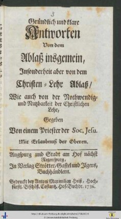 Gruendlich und klare Antworten Von dem Ablaß insgemein, Insonderheit aber von dem Schriften-Lehr Ablaß Wie auch von der Nothwendig- und Nutzbarkeit der Christlichen Lehr, Gegeben Von einem Priester der Soc. Jesu.