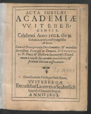 Acta Iubilaei Academiae Witebergensis, Celebrati Anno 1602. die 18. Octobris, quae Lucae Evangelistae est sacra : Cum ea Omnipotentis Dei clementia, & mandato Serenißimi Principis ac Domini, D. Christiani II. Ducis & Electoris Saxoniae &c. Centesimum a natali suo annum concluderet, & seculum alterum auspicaretur
