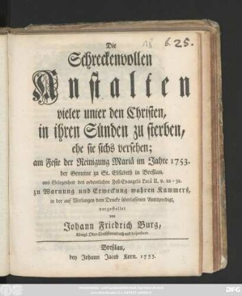 Die Schreckenvollen Anstalten vieler unter den Christen, in ihren Sünden zu sterben, ehe sie sichs versehen : am Feste der Reinigung Mariä im Jahre 1753. der Gemeine zu St. Elisabeth in Breßlau, aus Gelegenheit des ordentlichen Fest-Evangelii Lucä II. v. 22 - 32. zu Warnung und Erweckung wahren Kummers, in der auf Verlangen dem Drucke überlassenen Amtspredigt, vorgestellet