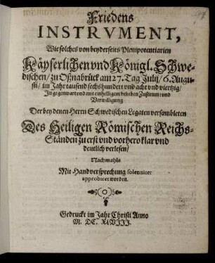 Friedens Instrument, Wie solches von beyderseits Plenipotentiarien Käyserlichen und Königl. Schwedischen/ zu Oßnabrück am 27. Tag Julii/ 6. Augusti/ im Jahr tausend sechshundert und acht und viertzig/ In gegenwart und mit einhelligem belieben Zustimm: und Verwilligung Der bey denen Herrn Schwedischen Legaten versambleten Des Heiligen Römischen Reichs-Ständen zu erst und vorhero klar und deutlich verlesen/ Nachmahls Mit Handversprechung solenniter approbiret worden