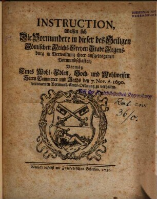 Instruction, Wessen sich Die Vormundere in dieser des Heiligen Römischen Reichs Freyen Stadt Regensburg in Verwaltung ihrer aufgetragenen Vormundschaften, Vermög Eines Wohl-Edlen, Hoch- und Wohlweisen Herrn Cammerer und Raths den 7. Nov. A. 1690. verneuerten Vormund-Amts-Ordnung zu verhalten