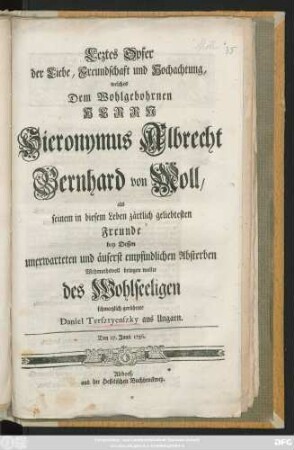Leztes Opfer der Liebe, Freundschaft und Hochachtung, welches Dem Wohlgebohrnen Herrn Hieronymus Albrecht Bernhard von Moll, seinem ... Freunde bey Dessen unerwarteten ... Absterben ... bringen wollte ... Daniel Tersztyenszky aus Ungarn : Den 27. Junii 1756.
