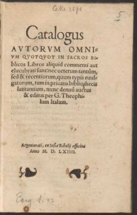 Catalogus || AVTORVM OMNI=||VM QVOTQVOT IN SACROS BI=||blicos Libros aliquid commenti aut || elucubrati sunt: nec ueterum tantum,|| sed & recentiorum, quum typis euul=||gatorum, tum in priuatis bibliothecis || latitantium, nunc denuò auctus || & editus per G. Theophi=||lum Italum.||