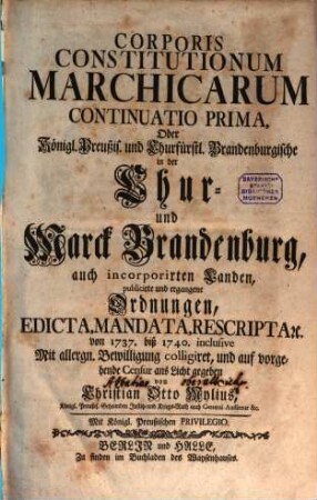 Corpus Constitutionum Marchicarum, Oder Königl. Preußis. und Churfürstl. Brandenburgische in der Chur- und Marck Brandenburg, auch incorporirten Landen publicirte und ergangene Ordnungen, Edicta, Mandata, Rescripta etc. : Von Zeiten Friedrichs I. Churfürstens zu Brandenburg, etc. biß ietzo unter der Regierung Friderich Wilhelms Königs in Preussen etc. ad annum 1736. inclusive, [7]. Continuatio Prima, Oder Königl. Preußis. und Churfürstl. Brandenburgische in der Chur- und Marck Brandenburg, auch incorporirten Landen, publicirte und ergangene Ordnungen ... von 1737. biß 1740. inclusive