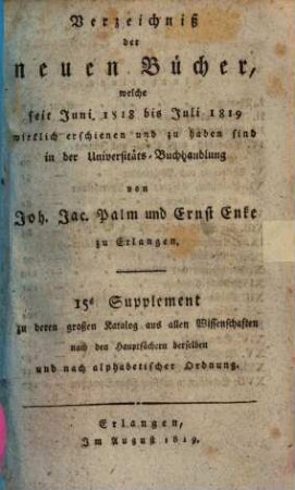 Verzeichniß der neuen Bücher, welche in der letzten Frankfurter und Leipziger ... herausgekommen und nebst vielen andern um beygesetzte Preiße zu haben sind bey Johann Jacob Palm, Universitäts-Buchhändler : Supplement zu dessen Verzeichniß seines Vorraths von Büchern bis Ende des Jahrs 1808, 15. ... Juni 1818 bis Juli 1819 ...