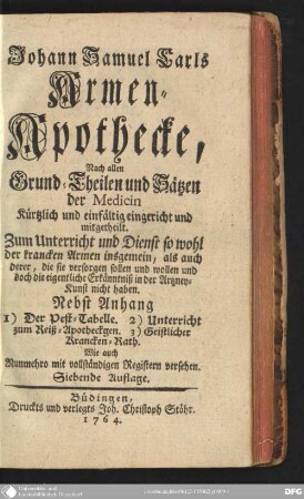 Johann Samuel Carls Armen-Apothecke : Nach allen Grund-Theilen und Sätzen der Medicin kürtzlich und einfältig eingericht und mitgetheilt ; Zum Unterricht und Dienst so wohl der krancken Armen insgemein, als auch derer, die sie versorgen sollen und wollen und doch die eigentliche Erkänntniß in der Artzney-Kunst nicht haben. Nebst Anhang 1. Der Pest-Tabelle. 2. Unterricht zum Reiß-Apothegen. 3. Geistliche Krancken-Rath. Wie auch Nunmehro mit vollständigen Registern versehen