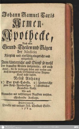 Johann Samuel Carls Armen-Apothecke : Nach allen Grund-Theilen und Sätzen der Medicin kürtzlich und einfältig eingericht und mitgetheilt ; Zum Unterricht und Dienst so wohl der krancken Armen insgemein, als auch derer, die sie versorgen sollen und wollen und doch die eigentliche Erkänntniß in der Artzney-Kunst nicht haben. Nebst Anhang 1. Der Pest-Tabelle. 2. Unterricht zum Reiß-Apothegen. 3. Geistliche Krancken-Rath. Wie auch Nunmehro mit vollständigen Registern versehen