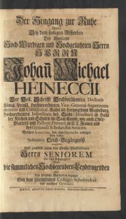 Der Hingang zur Ruhe Wurde Bey dem seeligen Absterben Des ... Herrn Johan[n] Michael Heineccii Der Heil. Schrifft Hochberühmten Doctoris Königl. Preußl. Hochverordneten Vice-General-Superintendentens und Consistorial-Raths im Hertzogthum Magdeburg, Hochverdienten Inspectoris des Stadt-Ministerii in Halle der Kirchen und Schulen im Saal-Creyse ... Welches Anno 1722. den 11ten Septembr. erfolget Bey dessen solennen Leich-Begängüß vorgestellet Und zugleich gegen den Seelig-Verstorbenen Herrn Seniorem Die letzte Schuldigkeit Gegen die sämmtlichen Hochbetrübten Leydtragenden aber Das hertzliche Mittleyden bezeuget Von dem sämmtlichen Collegio Scholarchali des hiesigen Gymnasii