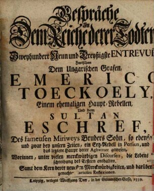 Gespräche In Dem Reiche derer Todten, Zweyhundert Neun und Dreyßigste Entrevuë, Zwischen Dem Ungarischen Grafen, Emerico Toeckoely, Einem ehemaligen Haupt-Rebellen, Und dem Sultan Eschref, Des fameusen Miriweys Bruders Sohn : Worinnen, unter vielen merckwürdigen Discursen, die Lebens-Beschreibung des Erstern enthalten. Samt dem Kern derer neuesten Merckwürdigkeiten, und darüber gemachten curiosen Reflexionen