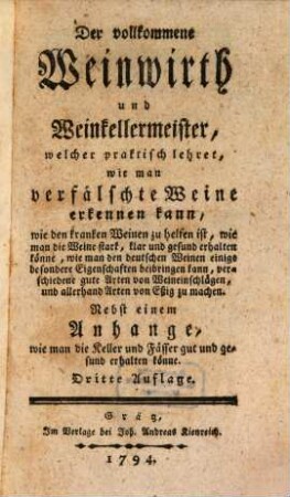Der vollkommene Weinwirth und Weinkellermeister, welcher praktisch lehret, wie man verfälschte Weine erkennen kann, wie den kranken Weinen zu helfen ist, wie man die Weine stark, klar und gesund erhalten könne, wie man den deutschen Weinen einige besondere Eigenschaften beibringen kann, verschiedene gute Arten von Weineinschlägen, und allerhand Arten von Eßig zu machen : Nebst einem Anhange, wie man die Keller und Fässer gut und gesund erhalten könne