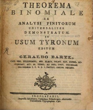 Theorema Binomiale Ex Analysi Finitorum Universaliter Demonstratum : In Usum Tyronum Editum A Geraldo Bartl, Can. Reg. Pollingano, Ser. Elect. Palat. Bav. Consil. Ecclesiast. Act. SS. Theol. Et Phil. Doct. Universae Matheseos P. P. O. p. t. Facult. Philos. Decano