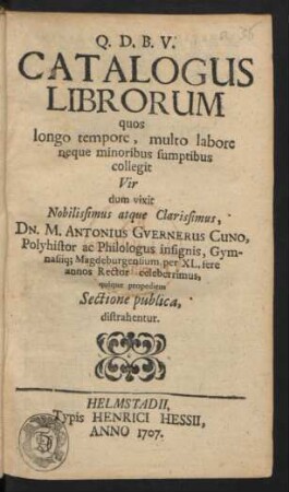 Catalogus Librorum quos longo tempore, multo labore neque minoribus sumptibus collegit ... Dn. M. Antonius Guernerus Cuno, Polyhistor ac Philologus insignis, Gymnasiiq[ue] Magdeburgensium per XL. fere annos Rector celeberrimus, quique propediem Sectione publica, distrahentur