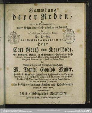 Sammlung derer Reden, die am 27. des Brachmonats 1771. in der hiesigen Unterkirche gehalten worden sind, da auf erhaltenen gnädigsten Befehl Se. Excellenz der Hochwohlgebohrne Herr, Herr Carl Gerth von Ketelhodt, Sr. Hochfürstl. Durchl. zu Schwarzburg-Rudolstadt hochbetrauter Vicecanzler und Viceconsistorialpräsident, wie auch des Marggräfl. Brandenburgl. rothen Adler-Ordens Ritter, den Hochwürdigen und Hochgelahrten Herrn, M. Daniel Gottlob Müller, Hochfürstl. Schwarzb. Rudolstädtl. hochverordneten Superintendenten ... den daselbst versammleten Kirchen- und Schulbedienten feyerlich vorstellten : nebst den übrigen dahin einschlagenden Nachrichten