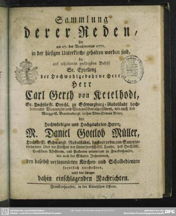 Sammlung derer Reden, die am 27. des Brachmonats 1771. in der hiesigen Unterkirche gehalten worden sind, da auf erhaltenen gnädigsten Befehl Se. Excellenz der Hochwohlgebohrne Herr, Herr Carl Gerth von Ketelhodt, Sr. Hochfürstl. Durchl. zu Schwarzburg-Rudolstadt hochbetrauter Vicecanzler und Viceconsistorialpräsident, wie auch des Marggräfl. Brandenburgl. rothen Adler-Ordens Ritter, den Hochwürdigen und Hochgelahrten Herrn, M. Daniel Gottlob Müller, Hochfürstl. Schwarzb. Rudolstädtl. hochverordneten Superintendenten ... den daselbst versammleten Kirchen- und Schulbedienten feyerlich vorstellten : nebst den übrigen dahin einschlagenden Nachrichten