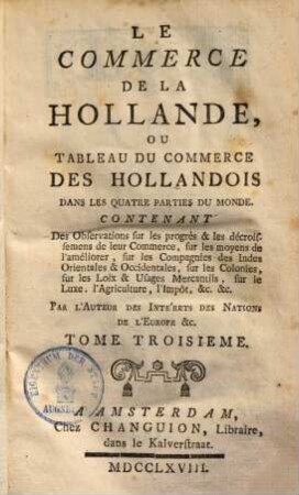 Le commerce de la Hollande, ou tableau du commerce des Hollandois dans les quatre parties du monde : contenant des observations sur les progrès & les décroissemens de leur commerce, sur les moyens de l'améliorer ..., 3