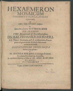 Hexaemeron Mosaicum Succincta Explicatione repetitum, & ... In alma Academia Wittebergensi Sub Praesidio ... Dn. Balthasaris Meisneri, S.S. Theol. Doctoris ... Disputatione Theologica Publice propositum a M. Andrea Keslero, Coburgo-Franco, Facultatis Philosophicae Adiuncto, In Auditorio Maiore, ad diem 4. Oct. Anno M.DCXXIII. horis matutinis