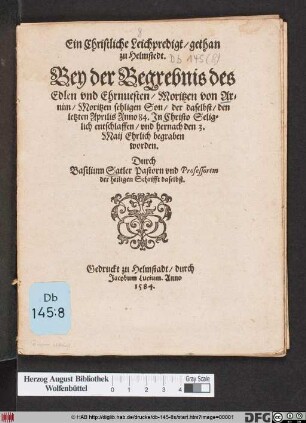 Ein Christliche Leichpredigt/ gethan || zu Helmstedt.|| Bey der Begrebnis des || Edlen vnd Ehrnuesten/ Moritzen von Ar=||nim/ Moritzen sehligen Son/ der daselbst/ den || letzten Aprilis Anno 84. Jn Christo Selig=||lich entschlaffen/ vnd hernach den 3.|| Maij Ehrlich begraben || worden.|| Durch || Basilium Satler Pastorn vnd Professorem || der heiligen Schrifft daselbst.||