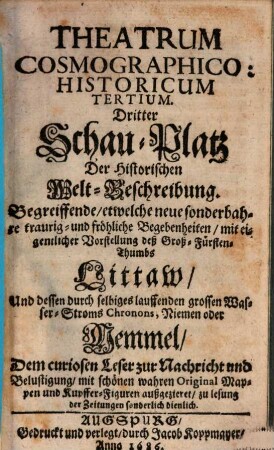 Theatrum Cosmographico-historicum oder der Welt-Currier : auf dem Schau-Platz praesentirende das Königreich groß- und klein Pohlen, die Groß- und Fürstenthümer Littauen, Wallachey, Moldau, Ukraine, Wohlin, Podolien, und Crimische Tartary ; sambt denen durch selbige lauffende grosse Wasser-Ströme, die Weichsel, Chronon, Nimen oder Memmel, Niester und Dnieper ; mit Beyfügung neuer sonderbahrer, merckwürdiger, traurig- und fröhlicher Begebenheiten ; dem curiosen Leser zur Nachricht und Belustigung historisch und in Kupffern vorgestellt, 3. ... : begreiffende, etwelche neue sonderbahre traurig- und fröhliche Begebenheiten, mit eigentlicher Vorstellung deß Groß-Fürsten-Thumbs Littaw, und dessen durch selbiges lauffenden grossen Wasser-Stroms Chronons, Niemen oder Memmel ; dem curiosen Leser zur Nachricht und Belustigung, mit schönen wahren Original-Mappen und Kupffer-Figuren außgezieret, zu Lesung der Zeitungen sonderlich dienlich