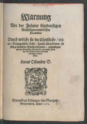 Warnung || Vor der Jesuiter blutdurstigen || Anschlägen vnnd bösen || Practicken/|| Durch wölche sie die Christliche/ rei=||ne/ Euangelische Lehr/ sampt allen denen/ so || sich zu derselben offentlich bekennen/ außzutilgen/|| vnd des Römischen Antichrists tyrannisch Joch || der Christenheit widerumb auff=||zutringen vnder=||stehn.|| Lucas Osiander D.||