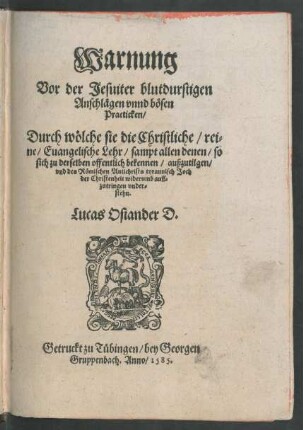 Warnung || Vor der Jesuiter blutdurstigen || Anschlägen vnnd bösen || Practicken/|| Durch wölche sie die Christliche/ rei=||ne/ Euangelische Lehr/ sampt allen denen/ so || sich zu derselben offentlich bekennen/ außzutilgen/|| vnd des Römischen Antichrists tyrannisch Joch || der Christenheit widerumb auff=||zutringen vnder=||stehn.|| Lucas Osiander D.||