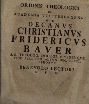 Ordinis Theologici In Academia VVitebergensi H. T. Decanvs Christianvs Fridericvs Baver S. S. Theolog. Doctor Eivsdemqve Prof. Pvbl. Ord. Alvmn. Reg. Elect. Ephorvs Benevolo Lectori S. P. D.