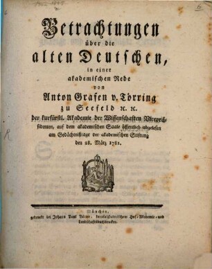 Betrachtungen über die alten Deutschen : in einer akademischen Rede von Anton Grafen v. Törring zu Seefeld [et]c. [et]c. der kurfürstl. Akademie der Wissenschaften Vicepräsidenten, auf dem akademischen Saale öffentlich abgelesen am Gedächtnißtage der akademischen Stiftung den 28. März 1781