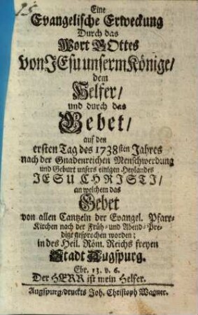 Eine Evangelische Erweckung Durch das Wort Gottes von Jesu unserm Könige, dem Helfer, und durch das Gebet auf den ersten Tag des 1738sten Jahres nach der Gnadenreichen Menschwerdung und Geburt unsers einigen Heylandes Jesu Christi, an welchem das Gebet von allen Cantzeln der Evangel. Pfarr-Kirchen nach der Früh- und Abend-Predigt gesprochen worden; in des Heil. Röm. Reichs freyen Stadt Augspurg