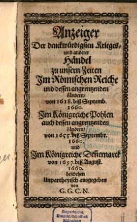 Anzeiger Der denckwürdigsten Krieges- und anderer Händel zu unsern Zeiten Im Römischen Reiche und dessen angrentzenden Ländern : von 1618. biß Septemb. 1660. Im Königreiche Pohlen auch dessen angrentzenden Ländern/ von 1655. biß Septembr. 1660. und Im Königreiche Den[n]emarck von 1657. biß August. 1660. beschehen