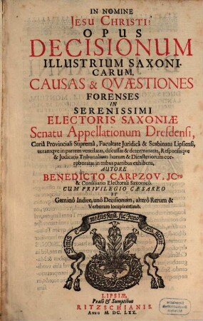 Opus Decisionum Illustrium Saxonicarum : Causas & Quaestiones Forenses In Serenissimi Electoris Saxoniae Senatu Appellationum Dresdensi, Curia Provinciali Suprema, Facultate Iuridica & Scabinatu Lipsiensi ... in tribus partibus exhibens ; Cum ... Gemino Indice, uno Decisionum, altero Rerum & Verborum locupletissimo