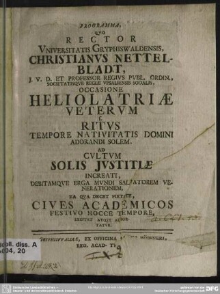 Programma, Quo Rector Universitatis Gryphiswaldensis, Christianus Nettelbladt ... Occasione Heliolatriae Veterum s. Ritus Tempore Nativitatis Domini Adorandi Solem. Ad Cultum Solis Iustitiae Increati, Debitamque Erga Mundi Salvatorem Venerationem, Ea Qua Decet Pietate, Cives Academicos Festivo Hocce Tempore, Excitat Atque Adhortatur