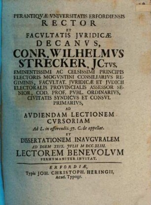 Perantiqvæ Vniversitatis Erfordiensis Rector Et Facvltatis Jvridicæ Decanvs, Conr. Wilhelmvs Strecker, JCtvs, Eminentissimi Ac Celsissimi Principis Electoris Mogvntini Consiliarivs Regiminis, Facvltat. Jvridicæ Et Jvdicii Electoralis Provincialis Assessor Senior, Cod. Prof. Pvbl. Ordinarivs, Civitatis Syndicvs Et Consvl Primarivs, Ad Avdiendam Lectionem Cvrsoriam Ad L. in offerendis. 37. C. de appellat. Et Dissertationem Inavgvralem Ad Diem XXIX. Jvlii MDCCXLIII Lectorem Benevolvm Perhvmaniter Invitat