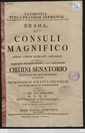 Clementia Titi In Fratrem Germanum : Drama, Quo Consuli Magnifico Fasces Iterum Auspicato Capessenti, Atque Vniuerso Prudentissimo Atque Amplissimo Ordini Senatorio Reipublicae Zittaviensis Inclutae Gymnasium Gratulabundum Pietatem Suam Et Submissionem Offert, Ad Quod d. XXII. Oct. MDCCLXVII. H. L. Q. C. Spectandum Audiendumque, Qua Par Est, Pietate Et Observantia Invitat, Adam Daniel Richtervs, Gymnas. Direct.