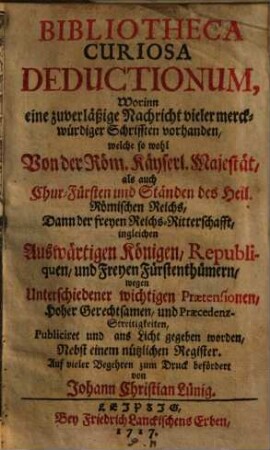 Bibliotheca Curiosa Deductionum : Worinn eine zuverläßige Nachricht vieler merckwürdiger Schrifften vorhanden, welche so wohl Von der Röm. Käyserl. Majestät, als auch Chur-Fürsten und Ständen des Heil. Römischen Reichs, .... wegen Unterschiedener wichtigen Praetensionen, Hoher Gerechtsamen, und Praecedenz-Streitigkeiten, Publiciret und ans Licht gegeben worden, Nebst einem Nützlichen Register