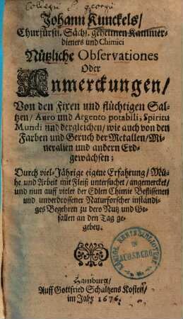Johann Kunckels, Churfürstl. Sächs. geheimen Kammerdieners und Chimici Nützliche Observationes Oder Anmerckungen, Von den Fixen und flüchtigen Saltzen, Auro und Argento potabili, Spiritu Mundi und dergleichen : wie auch von den Farben und Geruch der Metallen, Mineralien und andern Erdgewächsen