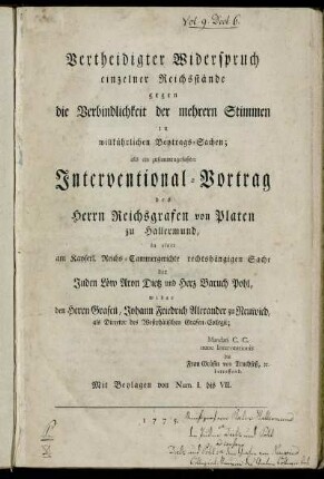 Vertheidigter Widerspruch einzelner Reichsstände gegen die Verbindlichkeit der mehrern Stimmen in willkührlichen Beytrags-Sachen : als ein zusammengefaßter Interventional-Vortrag des Herrn Reichsgrafen von Platen zu Hallermund, in einer am Kayserl. Reichs-Cammergerichte rechtshängigen Sache der Juden Löw Aron Dietz und Herz Baruch Pohl, wider den Herrn Grafen, Johann Friedrich Alexander zu Neuwied, als Director des Westphälischen Grafen-Collegii ; Mandati C. C. nunc Interventionis die Frau Gräfinn von Truchseß, [et]c. betreffend ; Mit Beylagen von Num. I. bis VII.