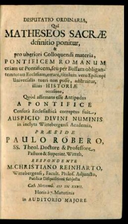 Disputatio Ordinaria, Quâ Matheseos Sacræ definitio ponitur, & pro uberiori Colloquendi materia, Pontificem Romanum etiam ut Pontificem, seu per Bullam obligantem totam Ecclasiam, errare, titulumvero Episcopi Universalis tueri non posse, adstruitur, illius Historiæ occasione, Quòd affirmans esse Antipodas A Pontifice Censurâ Ecclesiasticâ correptus fuit, Auspicio Divini Numinis in inclyta Wittebergensi Academia, Præside Paulo Röbero, SS. Theol. Doctore & Professore ... Witteb. Respondente M. Christiano Reinharto, Wittebergensi, Facult. Philos. Adjuncto ... Publicæ Disquisitioni subjecta Cal. Novemb. MDCXXVII. ... in Auditorio Majore