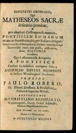 Disputatio Ordinaria, Quâ Matheseos Sacræ definitio ponitur, & pro uberiori Colloquendi materia, Pontificem Romanum etiam ut Pontificem, seu per Bullam obligantem totam Ecclasiam, errare, titulumvero Episcopi Universalis tueri non posse, adstruitur, illius Historiæ occasione, Quòd affirmans esse Antipodas A Pontifice Censurâ Ecclesiasticâ correptus fuit, Auspicio Divini Numinis in inclyta Wittebergensi Academia, Præside Paulo Röbero, SS. Theol. Doctore & Professore ... Witteb. Respondente M. Christiano Reinharto, Wittebergensi, Facult. Philos. Adjuncto ... Publicæ Disquisitioni subjecta Cal. Novemb. MDCXXVII. ... in Auditorio Majore