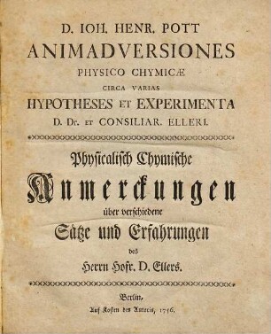 D. Ioh. Henr. Pott Animadversiones Physico Chymicae Circa Varias Hypotheses Et Experimenta D. Dr. Et Consiliar. Elleri : = Physicalisch Chymische Anmerckungen über verschiedene Sätze und Erfahrungen des Herrn Hofr. D. Ellers